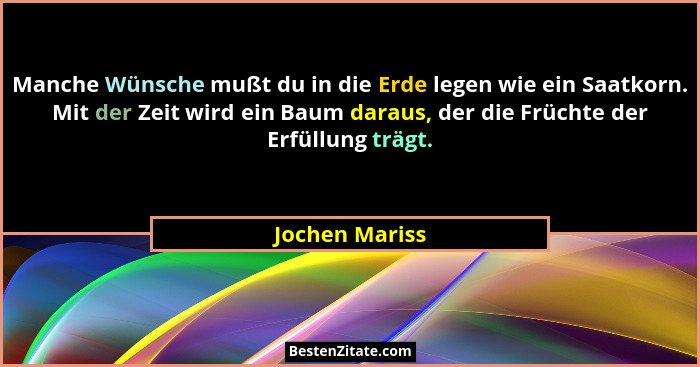 Manche Wünsche mußt du in die Erde legen wie ein Saatkorn. Mit der Zeit wird ein Baum daraus, der die Früchte der Erfüllung trägt.... - Jochen Mariss