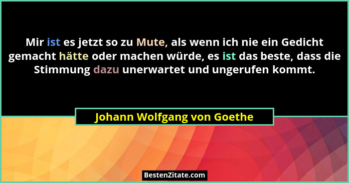 Mir ist es jetzt so zu Mute, als wenn ich nie ein Gedicht gemacht hätte oder machen würde, es ist das beste, dass die Sti... - Johann Wolfgang von Goethe
