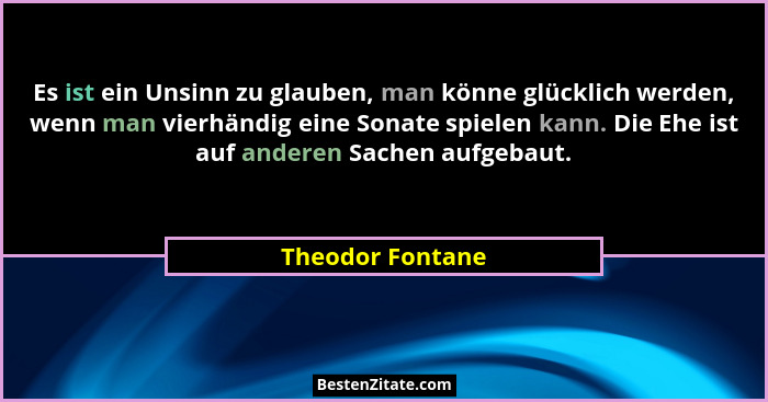 Es ist ein Unsinn zu glauben, man könne glücklich werden, wenn man vierhändig eine Sonate spielen kann. Die Ehe ist auf anderen Sach... - Theodor Fontane