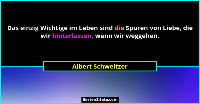 Das einzig Wichtige im Leben sind die Spuren von Liebe, die wir hinterlassen, wenn wir weggehen.... - Albert Schweitzer
