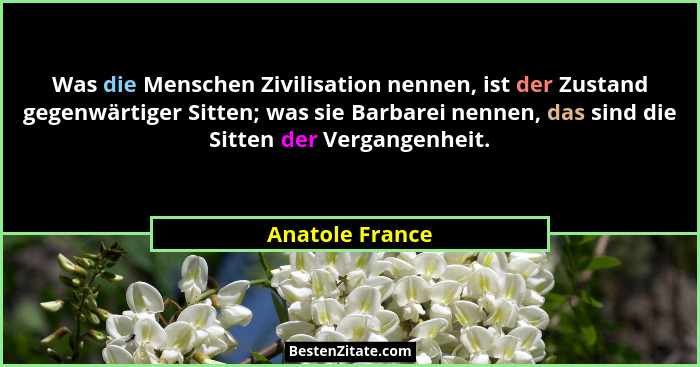 Was die Menschen Zivilisation nennen, ist der Zustand gegenwärtiger Sitten; was sie Barbarei nennen, das sind die Sitten der Vergange... - Anatole France