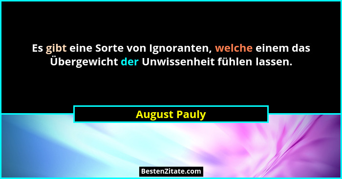 Es gibt eine Sorte von Ignoranten, welche einem das Übergewicht der Unwissenheit fühlen lassen.... - August Pauly