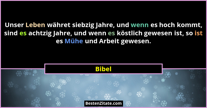 Unser Leben währet siebzig Jahre, und wenn es hoch kommt, sind es achtzig Jahre, und wenn es köstlich gewesen ist, so ist es Mühe und Arbeit g... - Bibel