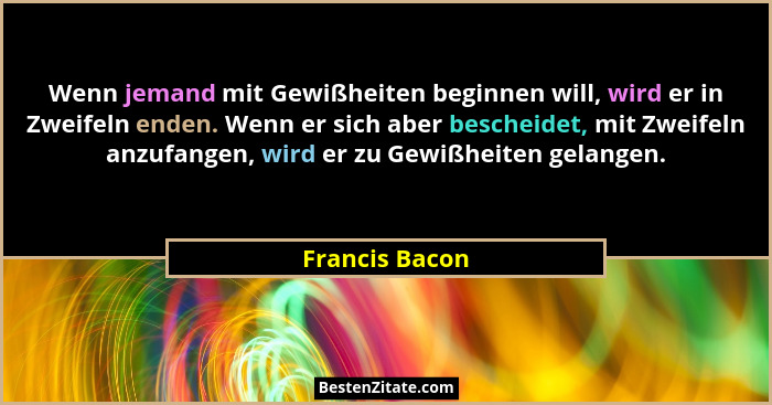 Wenn jemand mit Gewißheiten beginnen will, wird er in Zweifeln enden. Wenn er sich aber bescheidet, mit Zweifeln anzufangen, wird er z... - Francis Bacon
