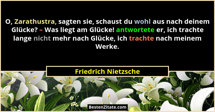 O, Zarathustra, sagten sie, schaust du wohl aus nach deinem Glücke? – Was liegt am Glücke! antwortete er, ich trachte lange nich... - Friedrich Nietzsche