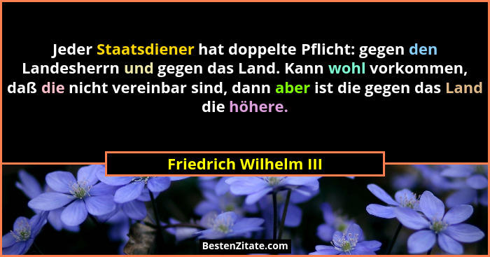 Jeder Staatsdiener hat doppelte Pflicht: gegen den Landesherrn und gegen das Land. Kann wohl vorkommen, daß die nicht vereinba... - Friedrich Wilhelm III