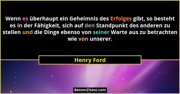 Wenn es überhaupt ein Geheimnis des Erfolges gibt, so besteht es in der Fähigkeit, sich auf den Standpunkt des anderen zu stellen und die... - Henry Ford