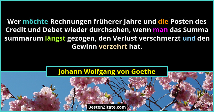 Wer möchte Rechnungen früherer Jahre und die Posten des Credit und Debet wieder durchsehen, wenn man das Summa summarum l... - Johann Wolfgang von Goethe