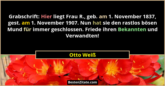 Grabschrift: Hier liegt Frau R., geb. am 1. November 1837, gest. am 1. November 1907. Nun hat sie den rastlos bösen Mund für immer geschlo... - Otto Weiß