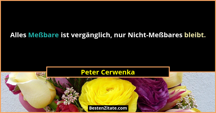 Alles Meßbare ist vergänglich, nur Nicht-Meßbares bleibt.... - Peter Cerwenka