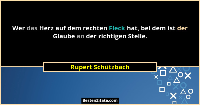 Wer das Herz auf dem rechten Fleck hat, bei dem ist der Glaube an der richtigen Stelle.... - Rupert Schützbach