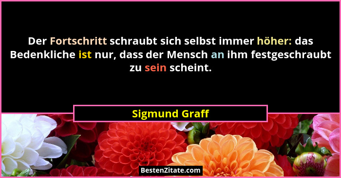 Der Fortschritt schraubt sich selbst immer höher: das Bedenkliche ist nur, dass der Mensch an ihm festgeschraubt zu sein scheint.... - Sigmund Graff