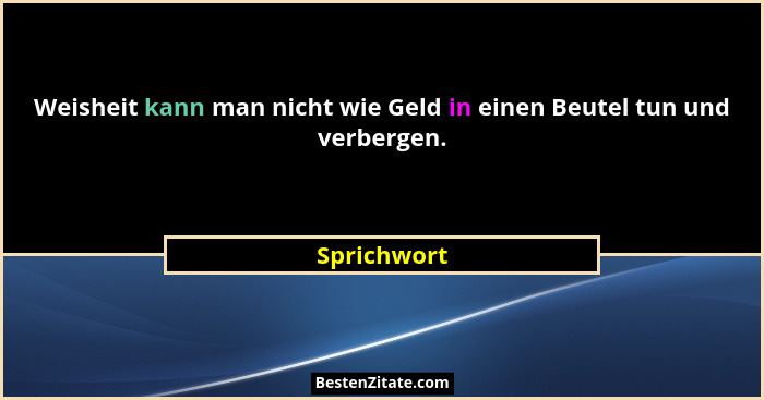 Weisheit kann man nicht wie Geld in einen Beutel tun und verbergen.... - Sprichwort