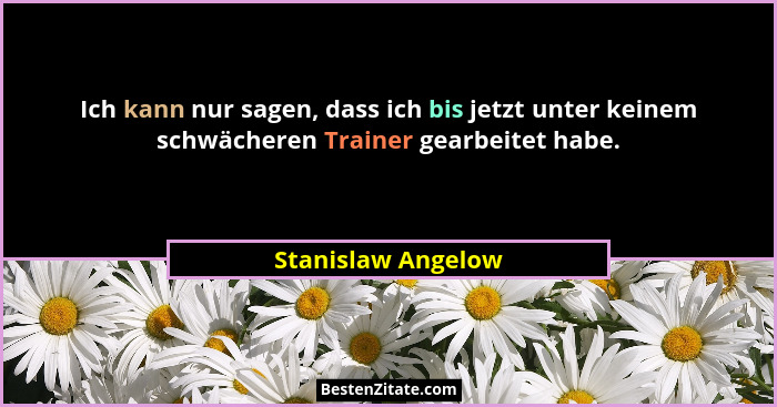 Ich kann nur sagen, dass ich bis jetzt unter keinem schwächeren Trainer gearbeitet habe.... - Stanislaw Angelow