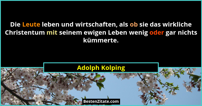 Die Leute leben und wirtschaften, als ob sie das wirkliche Christentum mit seinem ewigen Leben wenig oder gar nichts kümmerte.... - Adolph Kolping