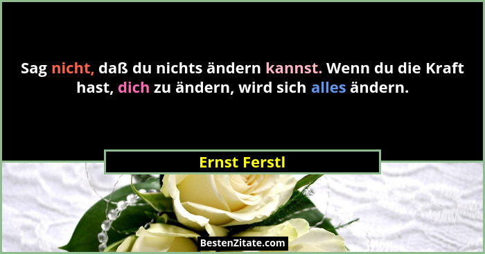 Sag nicht, daß du nichts ändern kannst. Wenn du die Kraft hast, dich zu ändern, wird sich alles ändern.... - Ernst Ferstl