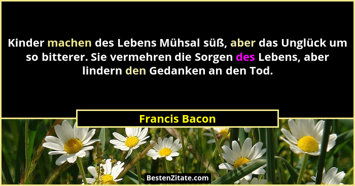 Kinder machen des Lebens Mühsal süß, aber das Unglück um so bitterer. Sie vermehren die Sorgen des Lebens, aber lindern den Gedanken a... - Francis Bacon