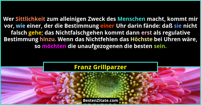 Wer Sittlichkeit zum alleinigen Zweck des Menschen macht, kommt mir vor, wie einer, der die Bestimmung einer Uhr darin fände: daß... - Franz Grillparzer