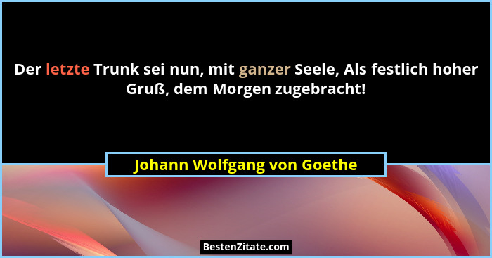 Der letzte Trunk sei nun, mit ganzer Seele, Als festlich hoher Gruß, dem Morgen zugebracht!... - Johann Wolfgang von Goethe
