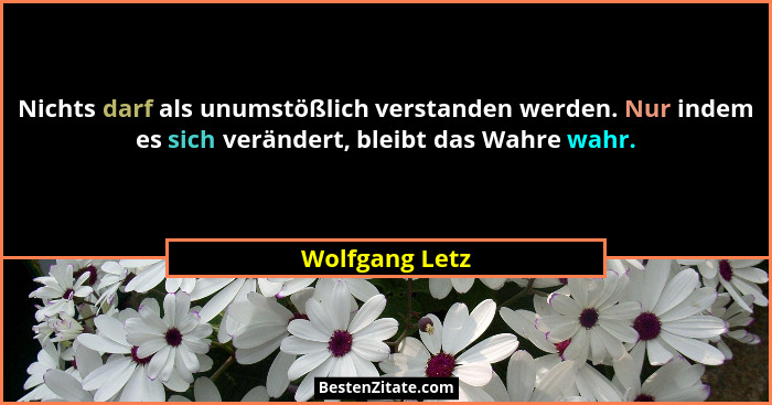 Nichts darf als unumstößlich verstanden werden. Nur indem es sich verändert, bleibt das Wahre wahr.... - Wolfgang Letz