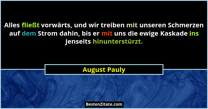 Alles fließt vorwärts, und wir treiben mit unseren Schmerzen auf dem Strom dahin, bis er mit uns die ewige Kaskade ins Jenseits hinunte... - August Pauly