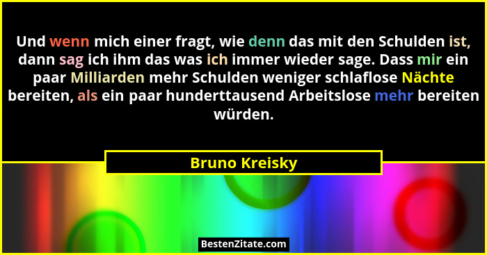 Und wenn mich einer fragt, wie denn das mit den Schulden ist, dann sag ich ihm das was ich immer wieder sage. Dass mir ein paar Millia... - Bruno Kreisky
