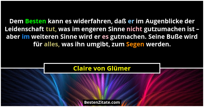 Dem Besten kann es widerfahren, daß er im Augenblicke der Leidenschaft tut, was im engeren Sinne nicht gutzumachen ist – aber im w... - Claire von Glümer