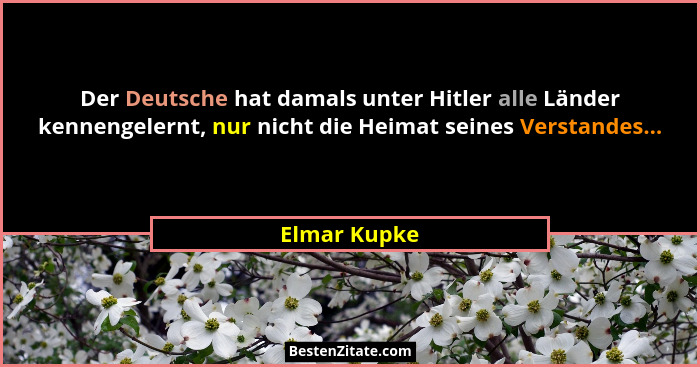 Der Deutsche hat damals unter Hitler alle Länder kennengelernt, nur nicht die Heimat seines Verstandes...... - Elmar Kupke