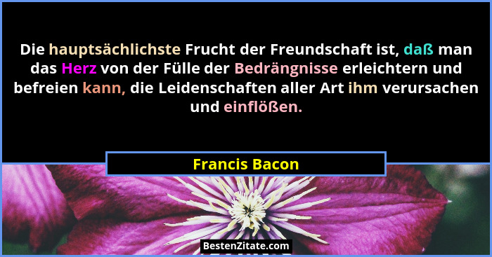 Die hauptsächlichste Frucht der Freundschaft ist, daß man das Herz von der Fülle der Bedrängnisse erleichtern und befreien kann, die L... - Francis Bacon