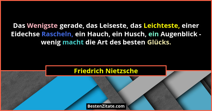 Das Wenigste gerade, das Leiseste, das Leichteste, einer Eidechse Rascheln, ein Hauch, ein Husch, ein Augenblick - wenig macht d... - Friedrich Nietzsche