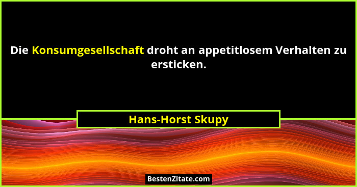 Die Konsumgesellschaft droht an appetitlosem Verhalten zu ersticken.... - Hans-Horst Skupy