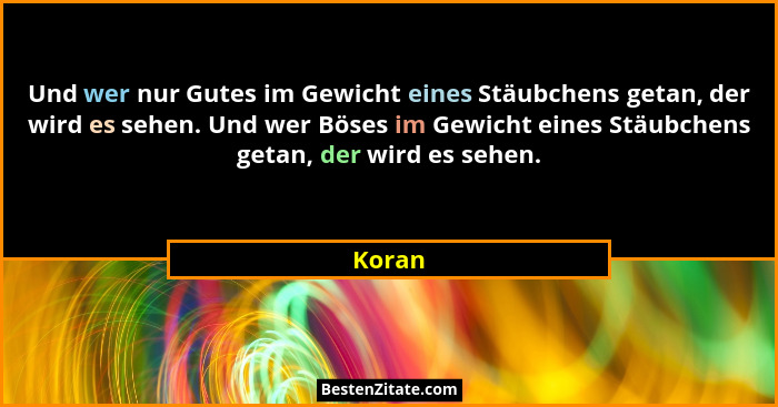Und wer nur Gutes im Gewicht eines Stäubchens getan, der wird es sehen. Und wer Böses im Gewicht eines Stäubchens getan, der wird es sehen.... - Koran
