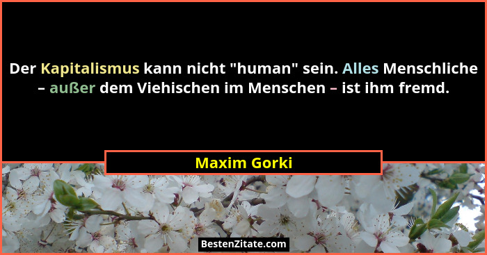 Der Kapitalismus kann nicht "human" sein. Alles Menschliche – außer dem Viehischen im Menschen – ist ihm fremd.... - Maxim Gorki