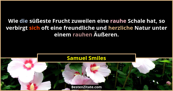 Wie die süßeste Frucht zuweilen eine rauhe Schale hat, so verbirgt sich oft eine freundliche und herzliche Natur unter einem rauhen Äu... - Samuel Smiles