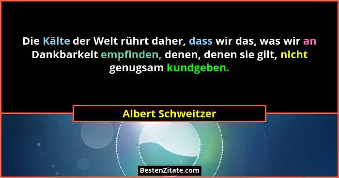 Die Kälte der Welt rührt daher, dass wir das, was wir an Dankbarkeit empfinden, denen, denen sie gilt, nicht genugsam kundgeben.... - Albert Schweitzer