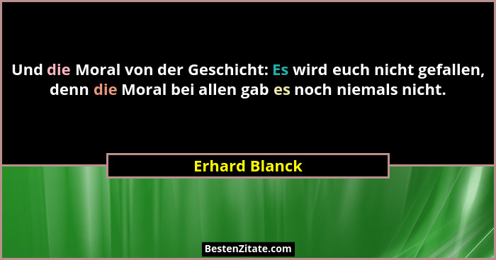 Und die Moral von der Geschicht: Es wird euch nicht gefallen, denn die Moral bei allen gab es noch niemals nicht.... - Erhard Blanck