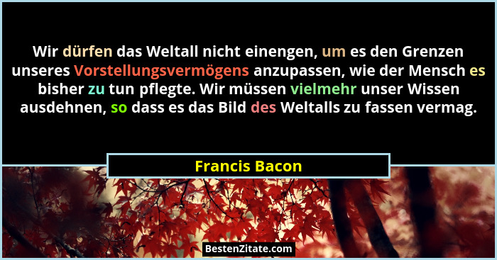 Wir dürfen das Weltall nicht einengen, um es den Grenzen unseres Vorstellungsvermögens anzupassen, wie der Mensch es bisher zu tun pfl... - Francis Bacon