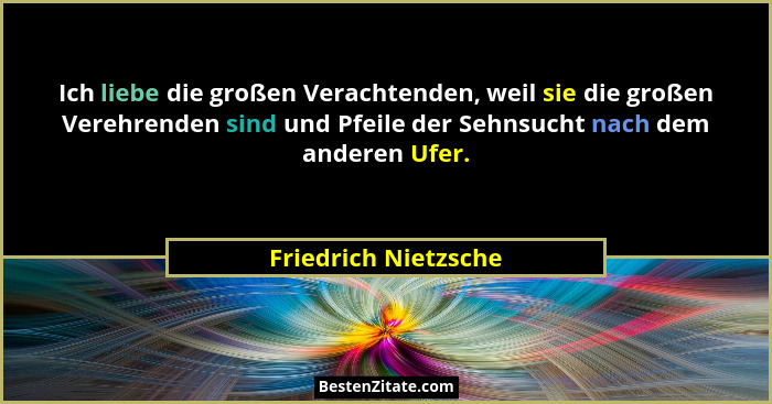 Ich liebe die großen Verachtenden, weil sie die großen Verehrenden sind und Pfeile der Sehnsucht nach dem anderen Ufer.... - Friedrich Nietzsche