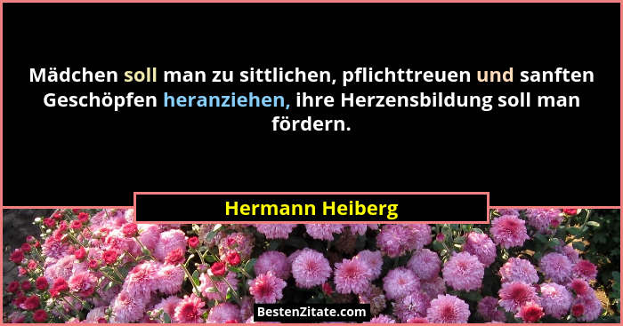 Mädchen soll man zu sittlichen, pflichttreuen und sanften Geschöpfen heranziehen, ihre Herzensbildung soll man fördern.... - Hermann Heiberg