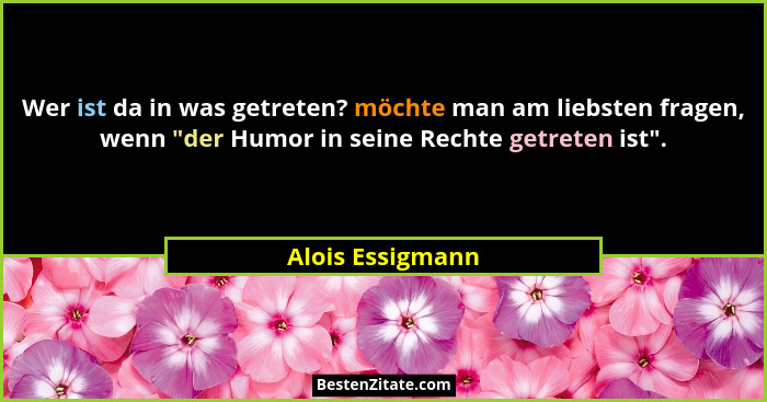 Wer ist da in was getreten? möchte man am liebsten fragen, wenn "der Humor in seine Rechte getreten ist".... - Alois Essigmann