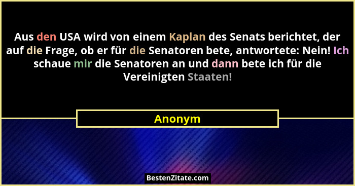 Aus den USA wird von einem Kaplan des Senats berichtet, der auf die Frage, ob er für die Senatoren bete, antwortete: Nein! Ich schaue mir die... - Anonym
