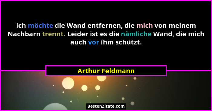 Ich möchte die Wand entfernen, die mich von meinem Nachbarn trennt. Leider ist es die nämliche Wand, die mich auch vor ihm schützt.... - Arthur Feldmann
