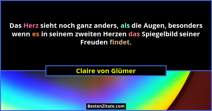 Das Herz sieht noch ganz anders, als die Augen, besonders wenn es in seinem zweiten Herzen das Spiegelbild seiner Freuden findet.... - Claire von Glümer
