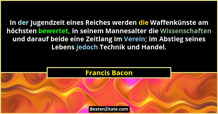 In der Jugendzeit eines Reiches werden die Waffenkünste am höchsten bewertet, in seinem Mannesalter die Wissenschaften und darauf beid... - Francis Bacon