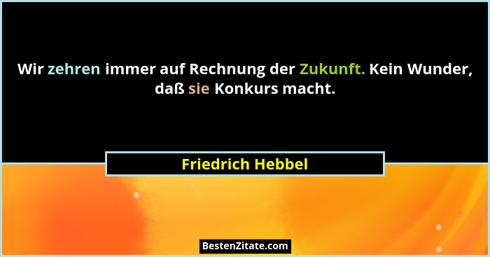 Wir zehren immer auf Rechnung der Zukunft. Kein Wunder, daß sie Konkurs macht.... - Friedrich Hebbel