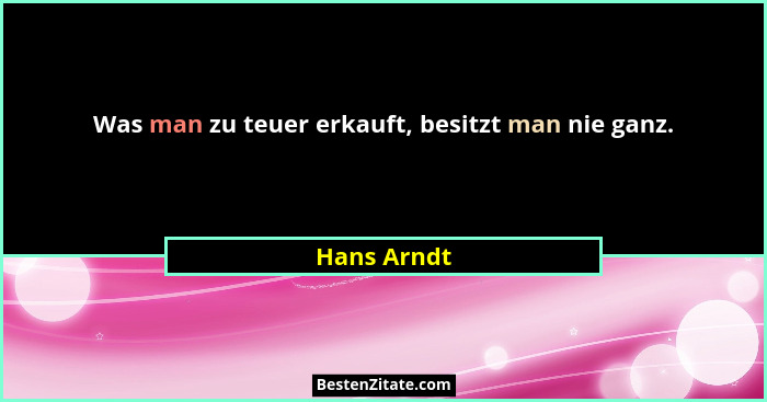 Was man zu teuer erkauft, besitzt man nie ganz.... - Hans Arndt