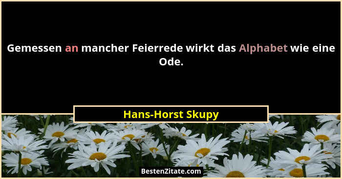 Gemessen an mancher Feierrede wirkt das Alphabet wie eine Ode.... - Hans-Horst Skupy