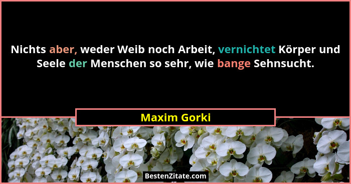 Nichts aber, weder Weib noch Arbeit, vernichtet Körper und Seele der Menschen so sehr, wie bange Sehnsucht.... - Maxim Gorki