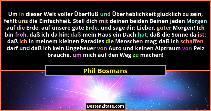 Um in dieser Welt voller Überfluß und Überheblichkeit glücklich zu sein, fehlt uns die Einfachheit. Stell dich mit deinen beiden Beinen... - Phil Bosmans
