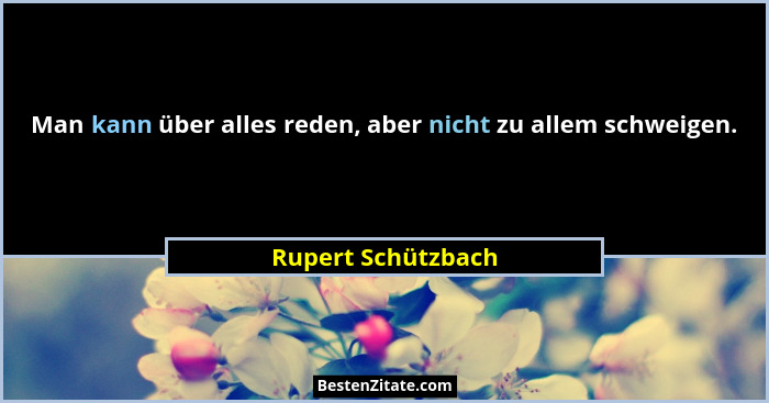 Man kann über alles reden, aber nicht zu allem schweigen.... - Rupert Schützbach